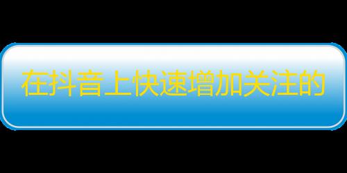 在抖音上快速增加关注的技巧，让你的账号迅速爆红！