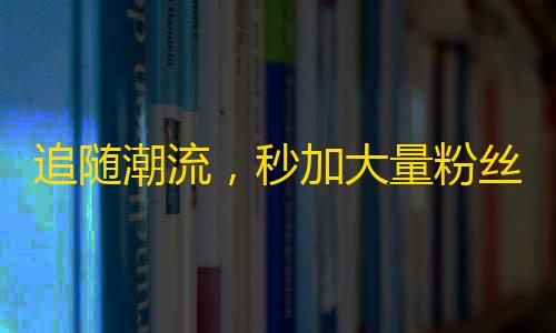 追随潮流，秒加大量粉丝，解析抖音刷关注小技巧